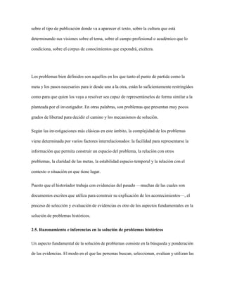 sobre el tipo de publicación donde va a aparecer el texto, sobre la cultura que está
determinando sus visiones sobre el tema, sobre el campo profesional o académico que lo
condiciona, sobre el corpus de conocimientos que expondrá, etcétera.
Los problemas bien definidos son aquellos en los que tanto el punto de partida como la
meta y los pasos necesarios para ir desde uno a la otra, están lo suficientemente restringidos
como para que quien los vaya a resolver sea capaz de representárselos de forma similar a la
planteada por el investigador. En otras palabras, son problemas que presentan muy pocos
grados de libertad para decidir el camino y los mecanismos de solución.
Según las investigaciones más clásicas en este ámbito, la complejidad de los problemas
viene determinada por varios factores interrelacionados: la facilidad para representarse la
información que permita construir un espacio del problema, la relación con otros
problemas, la claridad de las metas, la estabilidad espacio-temporal y la relación con el
contexto o situación en que tiene lugar.
Puesto que el historiador trabaja con evidencias del pasado —muchas de las cuales son
documentos escritos que utiliza para construir su explicación de los acontecimientos—, el
proceso de selección y evaluación de evidencias es otro de los aspectos fundamentales en la
solución de problemas históricos.
2.5. Razonamiento e inferencias en la solución de problemas históricos
Un aspecto fundamental de la solución de problemas consiste en la búsqueda y ponderación
de las evidencias. El modo en el que las personas buscan, seleccionan, evalúan y utilizan las
 