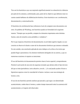 Tres son los heurísticos cuyo uso mejoraría significativamente la evaluación de evidencias
por parte de los alumnos, conformando, pues, parte de los objetivos que debemos tener en
cuenta cuando hablamos de alfabetización histórica. Estos heurísticos son: corroboración,
documentación y contextualización.
El heurístico de corroboración hace referencia al acto de comparar unos documentos con
otros. En palabras de Wineburg, este heurístico puede ser formulado de la siguiente
manera: “Siempre que sea posible, compara los elementos importantes entre distintas
fuentes, antes de tomarlos como probables o verdaderos”.
Por lo que respecta al heurístico de documentación, la actividad cognitiva ligada a su uso
consiste en observar la fuente o autor de los documentos históricos que estemos evaluando.
En este sentido, una conclusión aplicada de estos trabajos es la crítica a los textos que
pueden llegar a presentarse a los alumnos totalmente desligados de sus autores, y que en
numerosas ocasiones ni siquiera se mencionan.
El uso del heurístico de documentación permite situar el texto espacial y temporalmente.
Permite la activación de una serie de esquemas textuales que alertan sobre el tipo de texto
del que se trata (periodístico, texto educativo, novela…), lo cual puede ayudar al lector a
hipotetizar aspectos como la veracidad de la fuente o incluso a usar una estrategia de
lectura u otra.
El uso de este heurístico permite analizar qué precede y qué sigue a un determinado
acontecimiento, cuánto dura el mismo y cuánto tiempo transcurrió entre la ocurrencia del
acontecimiento y el registro del observador.
 