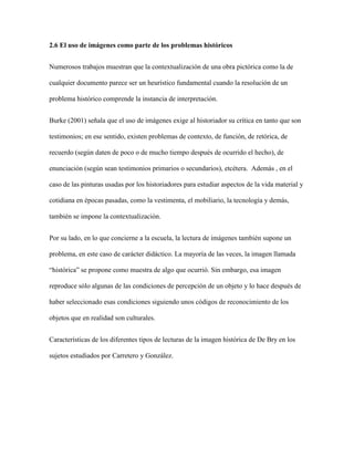 2.6 El uso de imágenes como parte de los problemas históricos
Numerosos trabajos muestran que la contextualización de una obra pictórica como la de
cualquier documento parece ser un heurístico fundamental cuando la resolución de un
problema histórico comprende la instancia de interpretación.
Burke (2001) señala que el uso de imágenes exige al historiador su crítica en tanto que son
testimonios; en ese sentido, existen problemas de contexto, de función, de retórica, de
recuerdo (según daten de poco o de mucho tiempo después de ocurrido el hecho), de
enunciación (según sean testimonios primarios o secundarios), etcétera. Además , en el
caso de las pinturas usadas por los historiadores para estudiar aspectos de la vida material y
cotidiana en épocas pasadas, como la vestimenta, el mobiliario, la tecnología y demás,
también se impone la contextualización.
Por su lado, en lo que concierne a la escuela, la lectura de imágenes también supone un
problema, en este caso de carácter didáctico. La mayoría de las veces, la imagen llamada
“histórica” se propone como muestra de algo que ocurrió. Sin embargo, esa imagen
reproduce sólo algunas de las condiciones de percepción de un objeto y lo hace después de
haber seleccionado esas condiciones siguiendo unos códigos de reconocimiento de los
objetos que en realidad son culturales.
Características de los diferentes tipos de lecturas de la imagen histórica de De Bry en los
sujetos estudiados por Carretero y González.
 