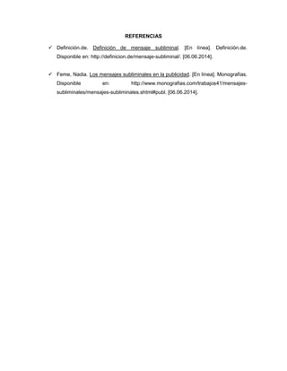REFERENCIAS
 Definición.de. Definición de mensaje subliminal. [En línea]. Definición.de.
Disponible en: http://definicion.de/mensaje-subliminal/. [06.06.2014].
 Feme, Nadia. Los mensajes subliminales en la publicidad. [En línea]. Monografías.
Disponible en: http://www.monografias.com/trabajos41/mensajes-
subliminales/mensajes-subliminales.shtml#publ. [06.06.2014].
 