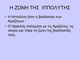Η ΖΩΝΗ ΤΗΣ ΙΠΠΟΛΥΤΗΣ
• Η Ιππολύτη ήταν η βασίλισσα των
Αμαζόνων .
• Ο Ηρακλής πολέμησε με τις Αμαζόνες, τις
νίκησε και πήρε τη ζώνη της βασίλισσάς
τους.
 