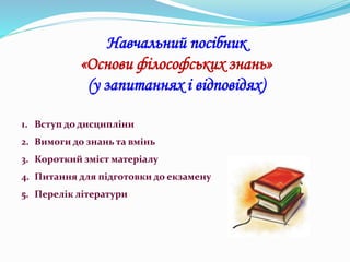 Навчальний посібник
«Основи філософських знань»
(у запитаннях і відповідях)
1. Вступ до дисципліни
2. Вимоги до знань та вмінь
3. Короткий зміст матеріалу
4. Питання для підготовки до екзамену
5. Перелік літератури
 