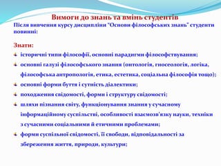 Вимоги до знань та вмінь студентів
Після вивчення курсу дисципліни “Основи філософських знань” студенти
повинні:
Знати:
історичні типи філософії, основні парадигми філософствування;
основні галузі філософського знання (онтологія, гносеологія, логіка,
філософська антропологія, етика, естетика, соціальна філософія тощо);
основні форми буття і сутність діалектики;
походження свідомості, форми і структуру свідомості;
шляхи пізнання світу, функціонування знання у сучасному
інформаційному суспільстві, особливості взаємозв’язку науки, техніки
з сучасними соціальними й етичними проблемами;
форми суспільної свідомості, її свободи, відповідальності за
збереження життя, природи, культури;
 