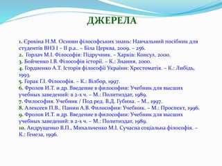 ДЖЕРЕЛА
1. Єрохіна Н.М. Основи філософських знань: Навчальний посібник для
студентів ВНЗ І – ІІ р.а.. – Біла Церква, 2009. – 256.
2. Горлач М.І. Філософія: Підручник. – Харків: Консул, 2000.
3. Бойченко І.В. Філософія історії. – К.: Знання, 2000.
4. Гордиенко А.Т. Історія філософії України: Хрестоматія. – К.: Либідь,
1993.
5. Горак Г.І. Філософія. – К.: Вілбор, 1997.
6. Фролов И.Т. и др. Введение в философии: Учебник для высших
учебных заведений: в 2-х ч. – М.: Политиздат, 1989.
7. Философия. Учебник / Под ред. В.Д. Губина. – М., 1997.
8. Алексеев П.В., Панин А.В. Философия: Учебник. – М.: Проспект, 1996.
9. Фролов И.Т. и др. Введение в философии: Учебник для высших
учебных заведений: в 2-х ч. – М.: Политиздат, 1989.
10. Андрущенко В.П., Михальченко М.І. Сучасна соціальна філософія. –
К.: Генеза, 1996.
 