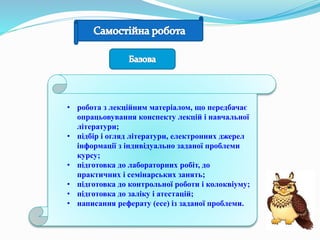 • робота з лекційним матеріалом, що передбачає
опрацьовування конспекту лекцій і навчальної
літератури;
• підбір і огляд літератури, електронних джерел
інформації з індивідуально заданої проблеми
курсу;
• підготовка до лабораторних робіт, до
практичних і семінарських занять;
• підготовка до контрольної роботи і колоквіуму;
• підготовка до заліку і атестацій;
• написання реферату (есе) із заданої проблеми.
 