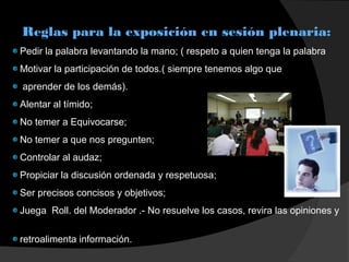 Reglas para la exposición en sesión plenaria:
Pedir la palabra levantando la mano; ( respeto a quien tenga la palabra
Motivar la participación de todos.( siempre tenemos algo que
aprender de los demás).
Alentar al tímido;
No temer a Equivocarse;
No temer a que nos pregunten;
Controlar al audaz;
Propiciar la discusión ordenada y respetuosa;
Ser precisos concisos y objetivos;
Juega Roll. del Moderador .- No resuelve los casos, revira las opiniones y
retroalimenta información.
 