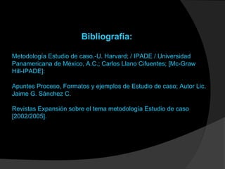 Bibliografía:
Metodología Estudio de caso.-U. Harvard; / IPADE / Universidad
Panamericana de México, A.C.; Carlos Llano Cifuentes; [Mc-Graw
Hill-IPADE]:
Apuntes Proceso, Formatos y ejemplos de Estudio de caso; Autor Lic.
Jaime G. Sánchez C.
Revistas Expansión sobre el tema metodología Estudio de caso
[2002/2005].
 