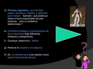 d) Premisa Japonesa .- es mas fácil
copiar, reproducir, mejorar y optimizar
que inventar : Ejemplo.- que podría yo
hacer si fuera responsable de esta
empresa ante un problema
determinado ?.
e) Fomenta el dialogo y la participación de
los involucrados bajo diferentes
enfoques y perspectivas.
f) Concluye, determina y define.
g) Parte de lo subjetivo a lo objetivo;
h) Es un método sano y de respeto mutuo
para la toma de decisiones.
 