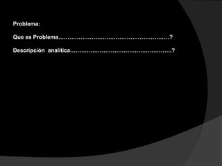 Problema:
Que es Problema……………………………………………………?
Descripción analítica……………………………………………….?
 