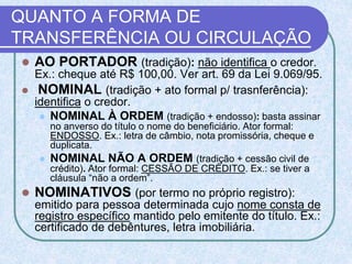 QUANTO A FORMA DE
TRANSFERÊNCIA OU CIRCULAÇÃO
 AO PORTADOR (tradição): não identifica o credor.
Ex.: cheque até R$ 100,00. Ver art. 69 da Lei 9.069/95.
 NOMINAL (tradição + ato formal p/ trasnferência):
identifica o credor.
 NOMINAL À ORDEM (tradição + endosso): basta assinar
no anverso do título o nome do beneficiário. Ator formal:
ENDOSSO. Ex.: letra de câmbio, nota promissória, cheque e
duplicata.
 NOMINAL NÃO A ORDEM (tradição + cessão civil de
crédito). Ator formal: CESSÃO DE CRÉDITO. Ex.: se tiver a
cláusula “não a ordem”.
 NOMINATIVOS (por termo no próprio registro):
emitido para pessoa determinada cujo nome consta de
registro específico mantido pelo emitente do título. Ex.:
certificado de debêntures, letra imobiliária.
 