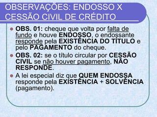 OBSERVAÇÕES: ENDOSSO X
CESSÃO CIVIL DE CRÉDITO
 OBS. 01: cheque que volta por falta de
fundo e houve ENDOSSO, o endossante
responde pela EXISTÊNCIA DO TÍTULO e
pelo PAGAMENTO do cheque.
 OBS. 02: se o título circular por CESSÃO
CIVIL se não houver pagamento, NÃO
RESPONDE.
 A lei especial diz que QUEM ENDOSSA
responde pela EXISTÊNCIA + SOLVÊNCIA
(pagamento).
 