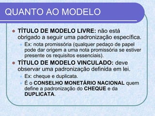 QUANTO AO MODELO
 TÍTULO DE MODELO LIVRE: não está
obrigado a seguir uma padronização específica.
 Ex: nota promissória (qualquer pedaço de papel
pode dar origem a uma nota promissória se estiver
presente os requisitos essenciais).
 TÍTULO DE MODELO VINCULADO: deve
observar uma padronização definida em lei.
 Ex: cheque e duplicata.
 É o CONSELHO MONETÁRIO NACIONAL quem
define a padronização do CHEQUE e da
DUPLICATA.
 