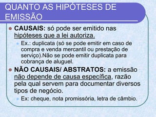 QUANTO AS HIPÓTESES DE
EMISSÃO
 CAUSAIS: só pode ser emitido nas
hipóteses que a lei autoriza.
 Ex.: duplicata (só se pode emitir em caso de
compra e venda mercantil ou prestação de
serviço).Não se pode emitir duplicata para
cobrança de aluguel.
 NÃO CAUSAIS/ ABSTRATOS: a emissão
não depende de causa específica, razão
pela qual servem para documentar diversos
tipos de negócio.
 Ex: cheque, nota promissória, letra de câmbio.
 