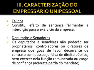 Falidos
 Constitui efeito da sentença falimentar a
interdição para o exercício da empresa.
 Deputados e Senadores
 Os deputados e senadores não poderão ser
proprietários, controladores ou diretores de
empresa que goze de favor decorrente de
contrato com pessoa jurídica de direito público,
nem exercer nela função remunerada ou cargo
de confiança (acarreta perda do mandato).
 