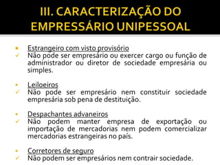  Estrangeiro com visto provisório
 Não pode ser empresário ou exercer cargo ou função de
administrador ou diretor de sociedade empresária ou
simples.
 Leiloeiros
 Não pode ser empresário nem constituir sociedade
empresária sob pena de destituição.
 Despachantes advaneiros
 Não podem manter empresa de exportação ou
importação de mercadorias nem podem comercializar
mercadorias estrangeiras no país.
 Corretores de seguro
 Não podem ser empresários nem contrair sociedade.
 