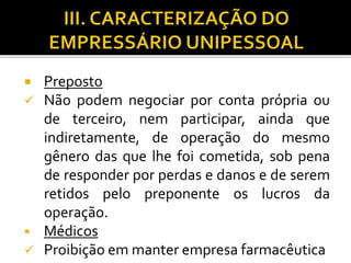  Preposto
 Não podem negociar por conta própria ou
de terceiro, nem participar, ainda que
indiretamente, de operação do mesmo
gênero das que lhe foi cometida, sob pena
de responder por perdas e danos e de serem
retidos pelo preponente os lucros da
operação.
 Médicos
 Proibição em manter empresa farmacêutica
 