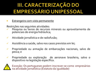  Estrangeiro com visto permanente
Restrições nas seguintes atividades:
 Pesquisa ou lavras de recursos minerais ou aproveitamento de
potenciais de energia hidráulica;
 Atividade jornalística e de radiofusão;
 Assistência a saúde, salvo nos casos previstos em lei;
 Propriedade ou armação de embarcações nacionais, salvo de
pesca; e
 Propriedade ou exploração de aeronave brasileira, salvo o
dispositivo na legislação específica.
Exceção: Os portugueses podem inscrever-se como empresários
na atividade jornalística (Estatuto da igualdade)
 
