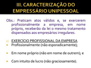 Obs.: Praticam atos válidos e, se exercerem
profissionalmente a empresa, em nome
próprio, receberão da lei o mesmo tratamento
dispensados aos empresários irregulares.
c) EXERCÍCIO PROFISSIONAL DA EMPRESA
 Profissionalmente (não esporadicamente);
 Em nome próprio (não em nome de outrem); e
 Com intuito de lucro (não graciosamente).
 