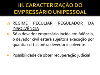 d) REGIME PECULIAR REGULADOR DA
INSOLVÊNCIA
 Só o devedor empresário incide em falência,
o devedor civil estará sujeito à execução por
quantia certa contra devedor insolvente.
 Possibilidade de obter recuperação judicial
 