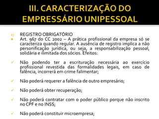 e) REGISTRO OBRIGATÓRIO
 Art. 967 do CC 2002 – A prática profissional da empresa só se
caracteriza quando regular. A ausência de registro implica a não
personificação jurídica, ou seja, a responsabilização pessoal,
solidária e ilimitada dos sócios. Efeitos:
 Não podendo ter a escrituração necessária ao exercício
profissional revestida das formalidades legais, em caso de
falência, incorrerá em crime falimentar;
 Não poderá requerer a falência de outro empresário;
 Não poderá obter recuperação;
 Não poderá contratar com o poder público porque não inscrito
no CPF e no INSS;
 Não poderá constituir microempresa;
 