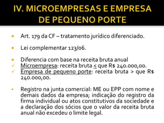  Art. 179 da CF – tratamento jurídico diferenciado.
 Lei complementar 123/06.
 Diferencia com base na receita bruta anual
 Microempresa: receita bruta < que R$ 240.000,00.
 Empresa de pequeno porte: receita bruta > que R$
240.000,00.
 Registro na junta comercial: ME ou EPP com nome e
demais dados da empresa; indicação do registro da
firma individual ou atos constitutivos da sociedade e
a declaração dos sócios que o valor da receita bruta
anual não excedeu o limite legal.
 