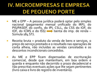  ME e EPP – A pessoa jurídica poderá optar pelo simples
nacional (pagamento mensal unificado do IRPJ, do
PIS/PASEP, do confis, do IPI, CSLL, da CSS do IOF, do
IOF, do ICMS e do ISS) Isenta do imp. de renda –
Súmula 184 STJ.
 Receita bruta = produto da venda de bens e serviços, o
preço do serviço prestado e o resultado nas operações de
conta alheia, não incluídas as vendas canceladas e os
descontos incondicionais concedidos.
 As ME e EPP ficam dispensadas de escrituração
comercial, desde que mantenham, em boa ordem e
guarda e enquanto não decorrido o prazo decadencial e
não prescritas eventuais ações que lhe sejam pertinentes
(livro caixa e livro de registro de inventário).
 