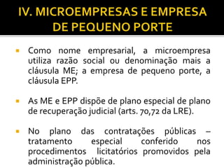  Como nome empresarial, a microempresa
utiliza razão social ou denominação mais a
cláusula ME; a empresa de pequeno porte, a
cláusula EPP.
 As ME e EPP dispõe de plano especial de plano
de recuperação judicial (arts. 70,72 da LRE).
 No plano das contratações públicas –
tratamento especial conferido nos
procedimentos licitatórios promovidos pela
administração pública.
 