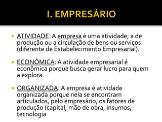  ATIVIDADE:A empresa é uma atividade; a de
produção ou a circulação de bens ou serviços
(diferente de Estabelecimento Empresarial).
 ECONÔMICA:A atividade empresarial é
econômica porque busca gerar lucro para quem
a explora.
 ORGANIZADA:A empresa é atividade
organizada porque nela se encontram
articulados, pelo empresário, os fatores de
produção (capital, mão de obra, insumos,
tecnologia
 