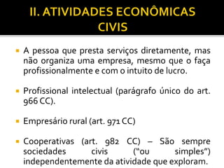  A pessoa que presta serviços diretamente, mas
não organiza uma empresa, mesmo que o faça
profissionalmente e com o intuito de lucro.
 Profissional intelectual (parágrafo único do art.
966 CC).
 Empresário rural (art. 971 CC)
 Cooperativas (art. 982 CC) – São sempre
sociedades civis (“ou simples”)
independentemente da atividade que exploram.
 