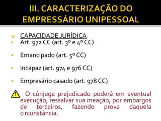 a) CAPACIDADE JURÍDICA
 Art. 972 CC (art. 3º e 4º CC)
 Emancipado (art. 5º CC)
 Incapaz (art. 974 e 976 CC)
 Empresário casado (art. 978 CC)
O cônjuge prejudicado poderá em eventual
execução, ressalvar sua meação, por embargos
de terceiros, fazendo prova daquela
circunstância.
 