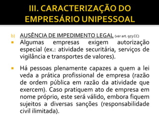 b) AUSÊNCIA DE IMPEDIMENTO LEGAL (ver art. 973 CC)
 Algumas empresas exigem autorização
especial (ex.: atividade securitária, serviços de
vigilância e transportes de valores).
 Há pessoas plenamente capazes a quem a lei
veda a prática profissional de empresa (razão
de ordem pública em razão da atividade que
exercem). Caso pratiquem ato de empresa em
nome próprio, este será válido, embora fiquem
sujeitos a diversas sanções (responsabilidade
civil ilimitada).
 