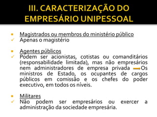  Magistrados ou membros do ministério público
 Apenas o magistério
 Agentes públicos
 Podem ser acionistas, cotistas ou comanditários
(responsabilidade limitada), mas não empresários
nem administradores de empresa privada Os
ministros de Estado, os ocupantes de cargos
públicos em comissão e os chefes do poder
executivo, em todos os níveis.
 Militares
 Não podem ser empresários ou exercer a
administração da sociedade empresária.
 