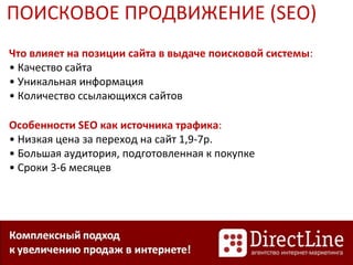Что влияет на позиции сайта в выдаче поисковой системы:
• Качество сайта
• Уникальная информация
• Количество ссылающихся сайтов
Особенности SEO как источника трафика:
• Низкая цена за переход на сайт 1,9-7р.
• Большая аудитория, подготовленная к покупке
• Сроки 3-6 месяцев
ПОИСКОВОЕ ПРОДВИЖЕНИЕ (SEO)
 