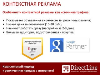 КОНТЕКСТНАЯ РЕКЛАМА
Особенности контекстной рекламы как источника трафика:
• Показывает объявления в контексте запроса пользователя;
• Низкая цена за посетителя (15-30 руб.);
• Начинает работать сразу (настройка за 2-3 дня);
• Большая аудитория, подготовленная к покупке;
 