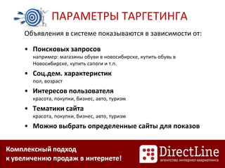 ПАРАМЕТРЫ ТАРГЕТИНГА
Объявления в системе показываются в зависимости от:
• Поисковых запросов
например: магазины обуви в новосибирске, купить обувь в
Новосибирске, купить сапоги и т.п.
• Соц.дем. характеристик
пол, возраст
• Интересов пользователя
красота, покупки, бизнес, авто, туризм
• Тематики сайта
красота, покупки, бизнес, авто, туризм
• Можно выбрать определенные сайты для показов
 