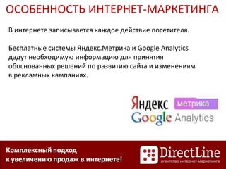 ОСОБЕННОСТЬ ИНТЕРНЕТ-МАРКЕТИНГА
В интернете записывается каждое действие посетителя.
Бесплатные системы Яндекс.Метрика и Google Analytics
дадут необходимую информацию для принятия
обоснованных решений по развитию сайта и изменениям
в рекламных кампаниях.
 