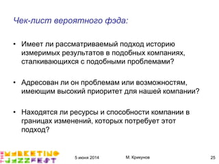 5 июня 2014 М. Крикунов 25
Чек-лист вероятного фэда¼
• Имеет ли рассматриваемый подход историю
измеримых результатов в подобных компаниях,
сталкивающихся с подобными проблемами?
• Адресован ли он проблемам или возможностям,
имеющим высокий приоритет для нашей компании?
• Находятся ли ресурсы и способности компании в
границах изменений, которых потребует этот
подход?
 