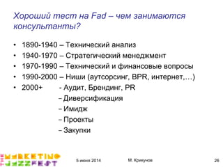 5 июня 2014 М. Крикунов 26
Хороший тест на Èãæ"Ę чем занимаются
консультантыÁ
• 1890-1940 – Технический анализ
• 1940-1970 – Стратегический менеджмент
• 1970-1990 – Технический и финансовые вопросы
• 1990-2000 – Ниши (аутсорсинг, BPR, интернет,…)
• 2000+ - Аудит, Брендинг, PR
-Диверсификация
-Имидж
-Проекты
-Закупки
 