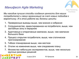 5 июня 2014 М. Крикунов 34
Манифест Ãéëîç"Ïãôíçöëðé
1. Проверенные выводы выше, чем мнения и собрания
2. Сотрудничество, ориентированное на потребителя, выше, чем
застойные зоны и иерархию
3. Адаптивные и итеративные кампании, выше, чем кампании
Большого Баха
4. Процесс открытия потребителя, выше, чем статическое
прогнозирование
5. Гибкое планирование выше, чем жесткое
6. Отклик на изменение выше, чем следование плану
7. Множество небольших экспериментов, выше, чем несколько
крупных рисковых решений
Мы находим лучшие способы создания ценности для наших
потребителей и своих организаций за счет новых подходов к
маркетингу°"И в этой работе мы должны ценить¼
 
