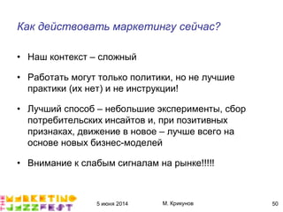 5 июня 2014 М. Крикунов 50
Как действовать маркетингу сейчасÁ
• Наш контекст – сложный
• Работать могут только политики, но не лучшие
практики (их нет) и не инструкции!
• Лучший способ – небольшие эксперименты, сбор
потребительских инсайтов и, при позитивных
признаках, движение в новое – лучше всего на
основе новых бизнес-моделей
• Внимание к слабым сигналам на рынке!!!!!
 
