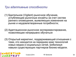 5 июня 2014 М. Крикунов 53
Три адаптивные способности
(1) Бдительное (Vigilant) рыночное обучение,
углубляющее рыночные инсайты за счет систем
раннего оповещения, выявляющих изменения на
рынке и неудовлетворенные потребности;
(2) Адаптационное рыночное экспериментирование,
позволяющее непрерывно обучаться
(3) Открытый маркетинг, поддерживающий отношения с
теми, кто находится на переднем крае технологий
новых медиа и социальных сетей, мобилизуя
навыки существующих партнеров бизнес-модели.
 