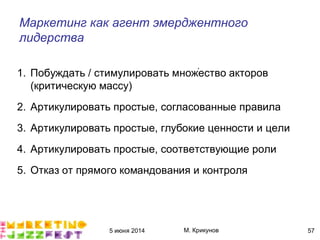 5 июня 2014 М. Крикунов 57
Маркетинг как агент эмерджентного
лидерства
1. Побуждать / стимулировать множество акторов
(критическую массу)
2. Артикулировать простые, согласованные правила
3. Артикулировать простые, глубокие ценности и цели
4. Артикулировать простые, соответствующие роли
5. Отказ от прямого командования и контроля
´
 