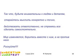 5 июня 2014 М. Крикунов 58
Так что."будьте внимательны к людям и деталям.
старайтесь мыслить конкретно и точно.
действовать ответственно."не стремясь все
сделать самостоятельно°
Мир изменяется."боритесь вместе с ним."а не против
него
Рискуйте####
 