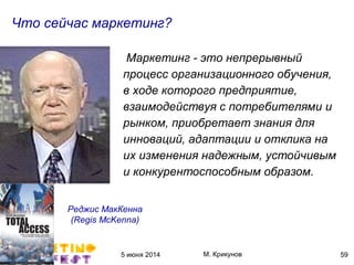 5 июня 2014 М. Крикунов 59
Что сейчас маркетингÁ
Маркетинг - это непрерывный
процесс организационного обучения."
в ходе которого предприятие."
взаимодействуя с потребителями и
рынком, приобретает знания для
инноваций."адаптации и отклика на
их изменения надежным."устойчивым
и конкурентоспособным образом°"
Реджис МакКенна
(Ôçéëõ"ÏåÍçððã+
 