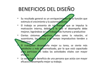 BENEFICIOS DEL DISEÑO
• Su resultado general es un enriquecimiento de la función que
estimula el crecimiento y la autorrealización.
• El trabajo se presenta de tal manera que se impulsa la
motivación interna, debido a la cual el desempeño debe
mejorar, lográndose así un trabajo más humano y productivo-
• Ciertos síntomas negativos, tales como la rotación, el
ausentismo, las quejas y el tiempo improductivo tienden a
reducirse.
• El trabajador desempeña mejor su tarea, se siente más
satisfecho y más autrorrealizado, por lo que está capacitado
para participar en todas las actividades vitales con mayor
eficacia.
• La sociedad se beneficia de una persona que actúa con mayor
eficacia y desempeña mejor su trabajo.
 