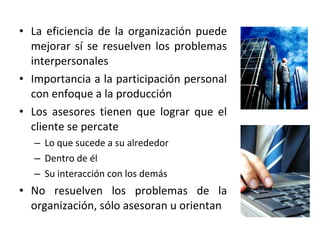 • La eficiencia de la organización puede
mejorar sí se resuelven los problemas
interpersonales
• Importancia a la participación personal
con enfoque a la producción
• Los asesores tienen que lograr que el
cliente se percate
– Lo que sucede a su alrededor
– Dentro de él
– Su interacción con los demás
• No resuelven los problemas de la
organización, sólo asesoran u orientan
 