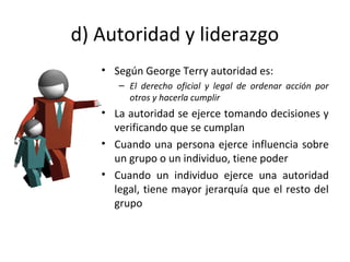 d) Autoridad y liderazgo
• Según George Terry autoridad es:
– El derecho oficial y legal de ordenar acción por
otros y hacerla cumplir
• La autoridad se ejerce tomando decisiones y
verificando que se cumplan
• Cuando una persona ejerce influencia sobre
un grupo o un individuo, tiene poder
• Cuando un individuo ejerce una autoridad
legal, tiene mayor jerarquía que el resto del
grupo
 