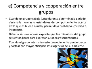 e) Competencia y cooperación entre
grupos
• Cuando un grupo trabaja junto durante determinado periodo,
desarrolla normas o estándares de comportamiento acerca
de lo que es bueno o malo, permitido o prohibido, correcto o
incorrecto.
• Debería ser una norma explícita que los miembros del grupo
se sientan libres para expresar sus ideas y sentimientos.
• Cuando el grupo internaliza este procedimiento puede crecer
y sortear con mayor eficiencia las exigencias de su ambiente
 