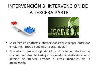 INTERVENCIÓN 3: INTERVENCIÓN DE
LA TERCERA PARTE
• Se enfoca en conflictos interpersonales que surgen entre dos
o más miembros de una misma organización
• El conflicto puede surgir debido a situaciones relacionadas
con los métodos de trabajo, o cuando se distorsiona o se
percibe de manera errónea a otros miembros de la
organización
 