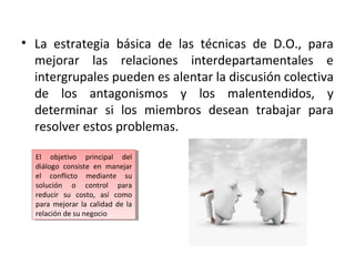 • La estrategia básica de las técnicas de D.O., para
mejorar las relaciones interdepartamentales e
intergrupales pueden es alentar la discusión colectiva
de los antagonismos y los malentendidos, y
determinar si los miembros desean trabajar para
resolver estos problemas.
El objetivo principal del
diálogo consiste en manejar
el conflicto mediante su
solución o control para
reducir su costo, así como
para mejorar la calidad de la
relación de su negocio
El objetivo principal del
diálogo consiste en manejar
el conflicto mediante su
solución o control para
reducir su costo, así como
para mejorar la calidad de la
relación de su negocio
 